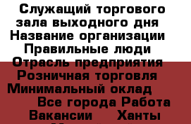 Служащий торгового зала выходного дня › Название организации ­ Правильные люди › Отрасль предприятия ­ Розничная торговля › Минимальный оклад ­ 30 000 - Все города Работа » Вакансии   . Ханты-Мансийский,Нижневартовск г.